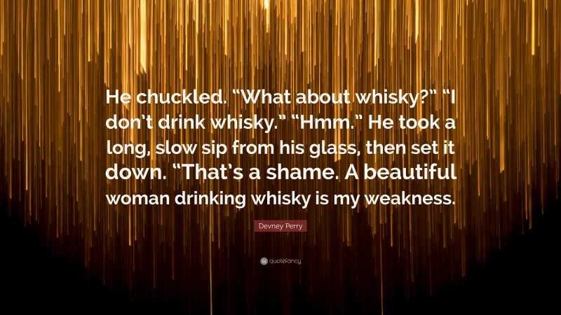 Devney Perry Quote: “He chuckled. “What about whisky?” “I don’t drink whisky.” “Hmm.” He took a long, slow sip from his glass, then set it down. “That’s a shame. A beautiful woman drinking whisky is my weakness.”