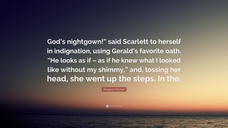 Margaret Mitchell Quote: “God’s nightgown!” said Scarlett to herself in indignation, using Gerald’s favorite oath. “He looks as if – as if he knew what I looked like without my shimmy,” and, tossing her head, she went up the steps. In the.”