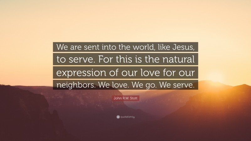 John R.W. Stott Quote: “We are sent into the world, like Jesus, to serve. For this is the natural expression of our love for our neighbors. We love. We go. We serve.”