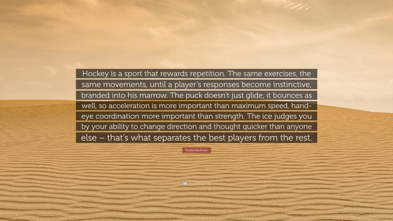 Fredrik Backman Quote: “Hockey is a sport that rewards repetition. The same exercises, the same movements, until a player’s responses become instinctive, branded into his marrow. The puck doesn’t just glide, it bounces as well, so acceleration is more important than maximum speed, hand-eye coordination more important than strength. The ice judges you by your ability to change direction and thought quicker than anyone else – that’s what separates the best players from the rest.”