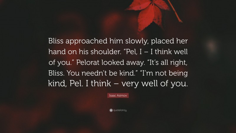 Isaac Asimov Quote: “Bliss approached him slowly, placed her hand on his shoulder. “Pel, I – I think well of you.” Pelorat looked away. “It’s all right, Bliss. You needn’t be kind.” “I’m not being kind, Pel. I think – very well of you.”