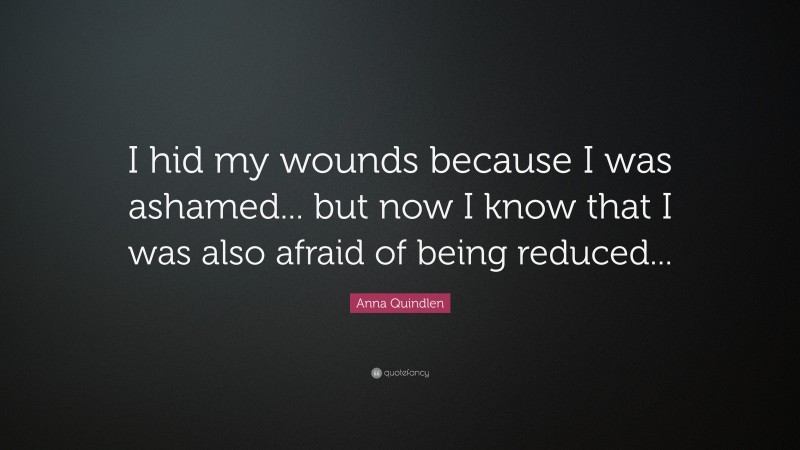 Anna Quindlen Quote: “I hid my wounds because I was ashamed... but now I know that I was also afraid of being reduced...”