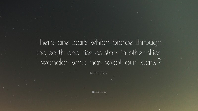 Emil M. Cioran Quote: “There are tears which pierce through the earth and rise as stars in other skies. I wonder who has wept our stars?”