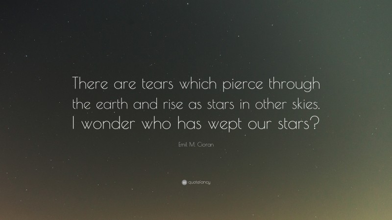 Emil M. Cioran Quote: “There are tears which pierce through the earth and rise as stars in other skies. I wonder who has wept our stars?”