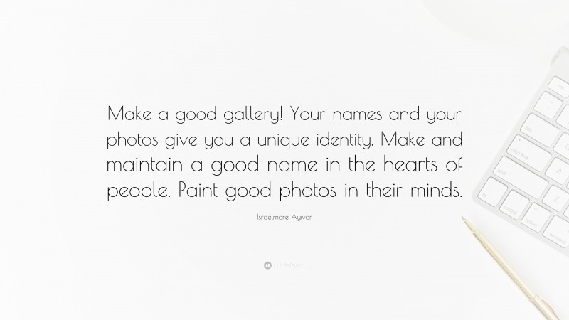 Israelmore Ayivor Quote: “Make a good gallery! Your names and your photos give you a unique identity. Make and maintain a good name in the hearts of people. Paint good photos in their minds.”