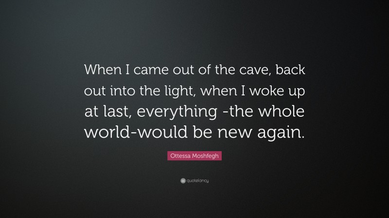 Ottessa Moshfegh Quote: “When I came out of the cave, back out into the light, when I woke up at last, everything -the whole world-would be new again.”