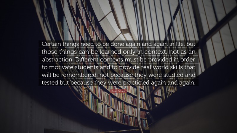 Roger Schank Quote: “Certain things need to be done again and again in life, but those things can be learned only in context, not as an abstraction. Different contexts must be provided in order to motivate students and to provide real world skills that will be remembered, not because they were studied and tested but because they were practicied again and again.”