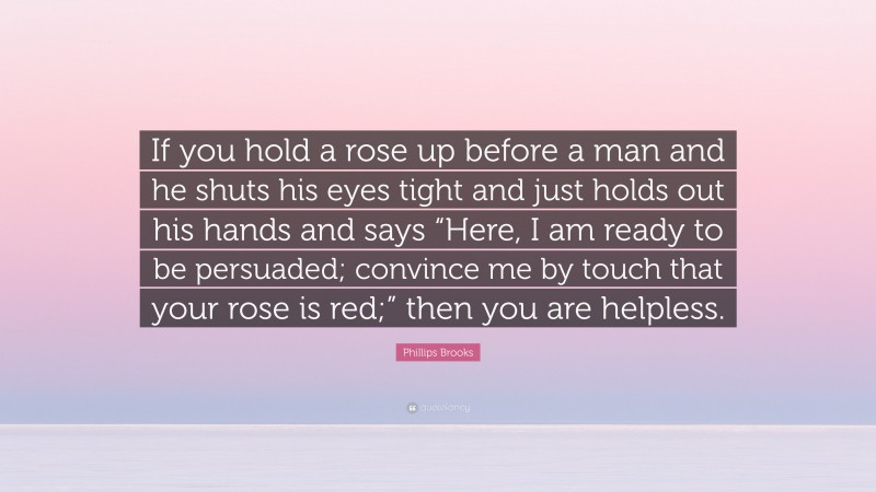 Phillips Brooks Quote: “If you hold a rose up before a man and he shuts his eyes tight and just holds out his hands and says “Here, I am ready to be persuaded; convince me by touch that your rose is red;” then you are helpless.”