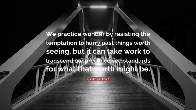Lyanda Lynn Haupt Quote: “We practice wonder by resisting the temptation to hurry past things worth seeing, but it can take work to transcend our preconceived standards for what that worth might be.”