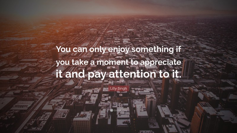 Lilly Singh Quote: “You can only enjoy something if you take a moment to appreciate it and pay attention to it.”