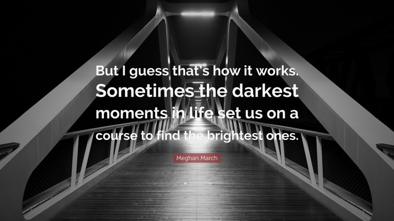 Meghan March Quote: “But I guess that’s how it works. Sometimes the darkest moments in life set us on a course to find the brightest ones.”