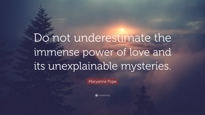 Maryanne Pope Quote: “Do not underestimate the immense power of love and its unexplainable mysteries.”