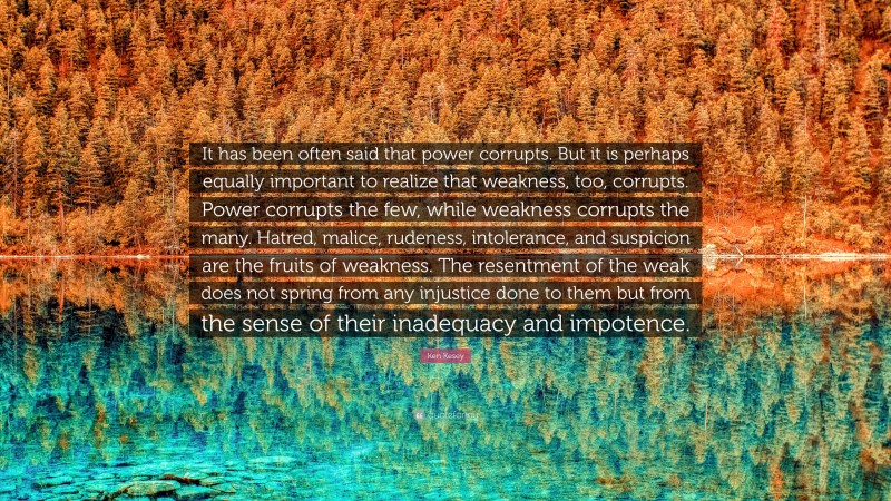 Ken Kesey Quote: “It has been often said that power corrupts. But it is perhaps equally important to realize that weakness, too, corrupts. Power corrupts the few, while weakness corrupts the many. Hatred, malice, rudeness, intolerance, and suspicion are the fruits of weakness. The resentment of the weak does not spring from any injustice done to them but from the sense of their inadequacy and impotence.”