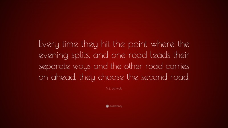 V.E. Schwab Quote: “Every time they hit the point where the evening splits, and one road leads their separate ways and the other road carries on ahead, they choose the second road.”