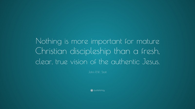 John R.W. Stott Quote: “Nothing is more important for mature Christian discipleship than a fresh, clear, true vision of the authentic Jesus.”