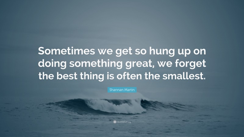 Shannan Martin Quote: “Sometimes we get so hung up on doing something great, we forget the best thing is often the smallest.”