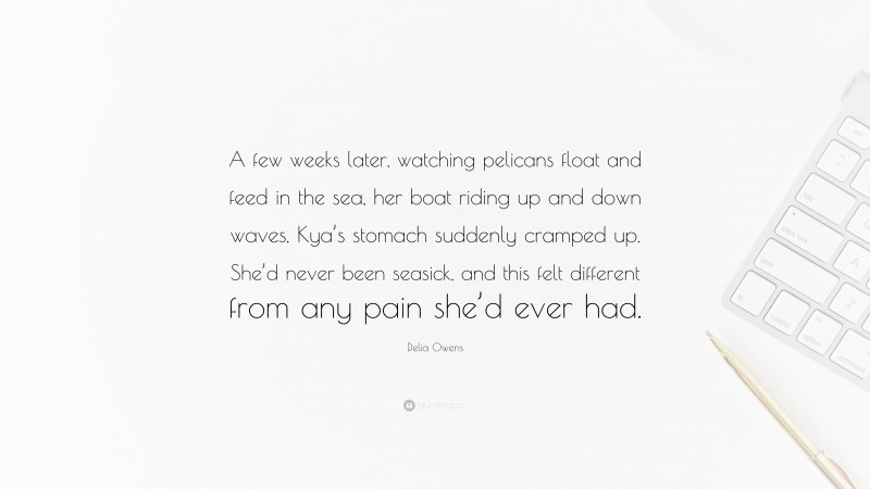 Delia Owens Quote: “A few weeks later, watching pelicans float and feed in the sea, her boat riding up and down waves, Kya’s stomach suddenly cramped up. She’d never been seasick, and this felt different from any pain she’d ever had.”