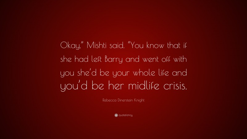 Rebecca Dinerstein Knight Quote: “Okay,” Mishti said. “You know that if she had left Barry and went off with you she’d be your whole life and you’d be her midlife crisis.”