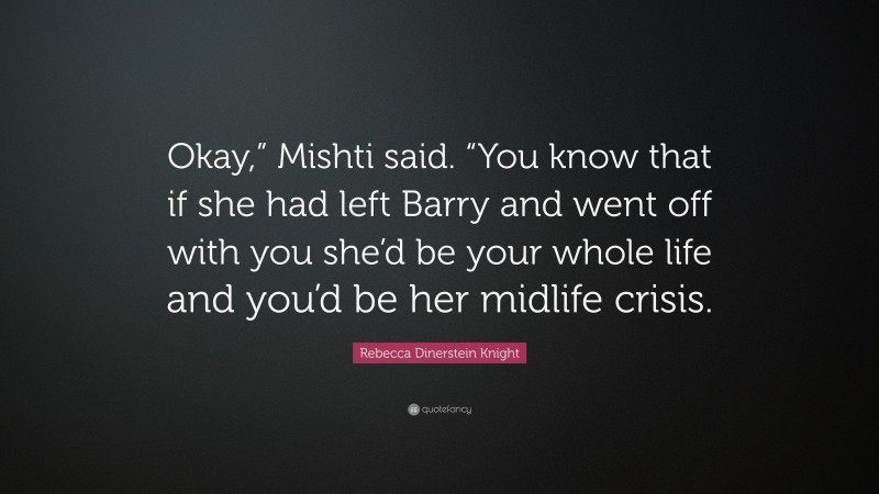 Rebecca Dinerstein Knight Quote: “Okay,” Mishti said. “You know that if she had left Barry and went off with you she’d be your whole life and you’d be her midlife crisis.”