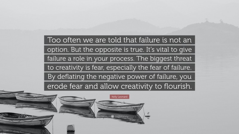 Kelly Leonard Quote: “Too often we are told that failure is not an option. But the opposite is true. It’s vital to give failure a role in your process. The biggest threat to creativity is fear, especially the fear of failure. By deflating the negative power of failure, you erode fear and allow creativity to flourish.”