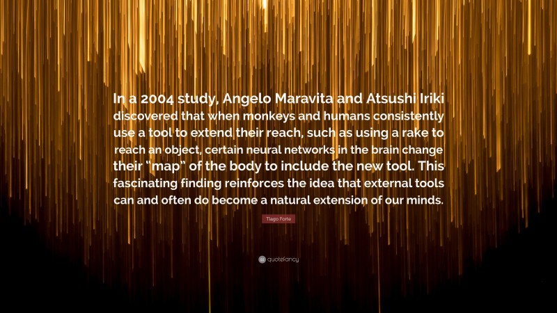 Tiago Forte Quote: “In a 2004 study, Angelo Maravita and Atsushi Iriki discovered that when monkeys and humans consistently use a tool to extend their reach, such as using a rake to reach an object, certain neural networks in the brain change their “map” of the body to include the new tool. This fascinating finding reinforces the idea that external tools can and often do become a natural extension of our minds.”