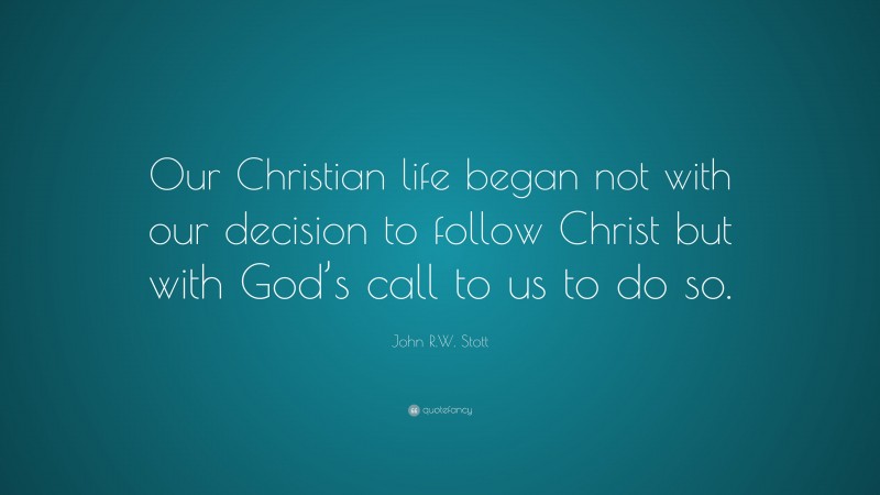 John R.W. Stott Quote: “Our Christian life began not with our decision to follow Christ but with God’s call to us to do so.”