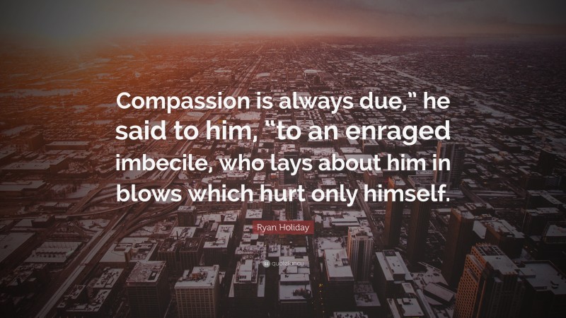 Ryan Holiday Quote: “Compassion is always due,” he said to him, “to an enraged imbecile, who lays about him in blows which hurt only himself.”