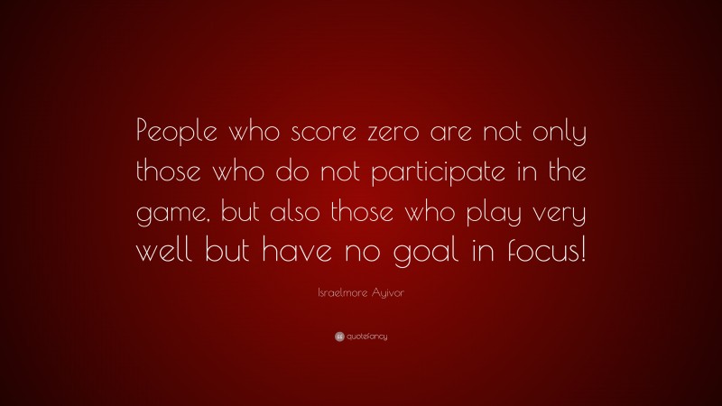 Israelmore Ayivor Quote: “People who score zero are not only those who do not participate in the game, but also those who play very well but have no goal in focus!”