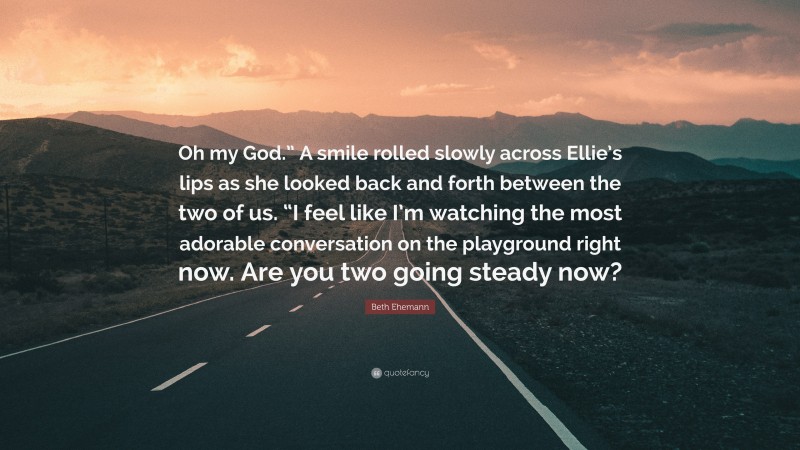 Beth Ehemann Quote: “Oh my God.” A smile rolled slowly across Ellie’s lips as she looked back and forth between the two of us. “I feel like I’m watching the most adorable conversation on the playground right now. Are you two going steady now?”