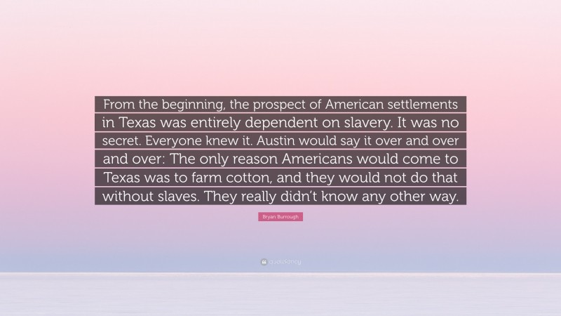 Bryan Burrough Quote: “From the beginning, the prospect of American settlements in Texas was entirely dependent on slavery. It was no secret. Everyone knew it. Austin would say it over and over and over: The only reason Americans would come to Texas was to farm cotton, and they would not do that without slaves. They really didn’t know any other way.”