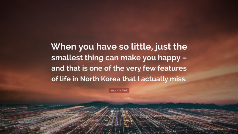Yeonmi Park Quote: “When you have so little, just the smallest thing can make you happy – and that is one of the very few features of life in North Korea that I actually miss.”
