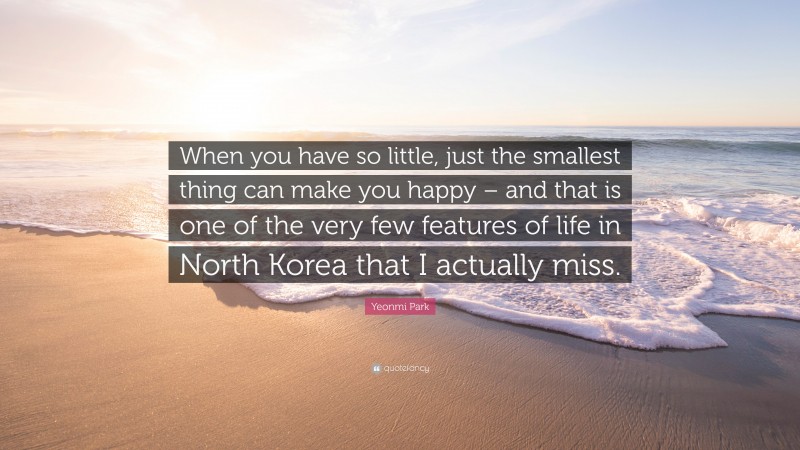 Yeonmi Park Quote: “When you have so little, just the smallest thing can make you happy – and that is one of the very few features of life in North Korea that I actually miss.”