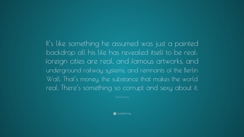 Sally Rooney Quote: “It’s like something he assumed was just a painted backdrop all his life has revealed itself to be real: foreign cities are real, and famous artworks, and underground railway systems, and remnants of the Berlin Wall. That’s money, the substance that makes the world real. There’s something so corrupt and sexy about it.”