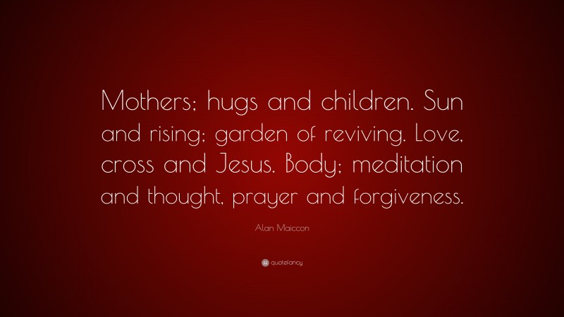 Alan Maiccon Quote: “Mothers; hugs and children. Sun and rising; garden of reviving. Love, cross and Jesus. Body; meditation and thought, prayer and forgiveness.”
