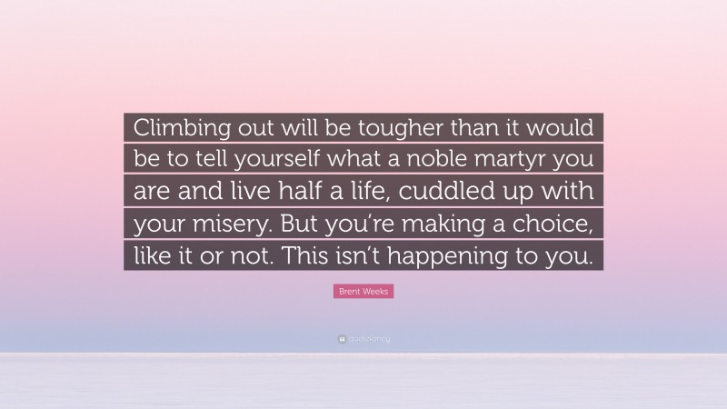 Brent Weeks Quote: “Climbing out will be tougher than it would be to tell yourself what a noble martyr you are and live half a life, cuddled up with your misery. But you’re making a choice, like it or not. This isn’t happening to you.”