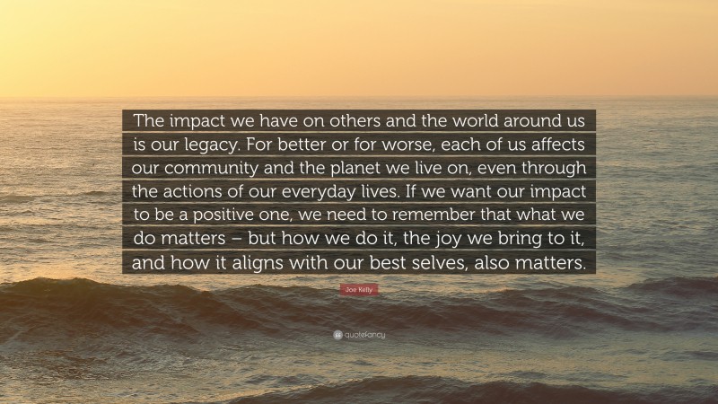Joe Kelly Quote: “The impact we have on others and the world around us is our legacy. For better or for worse, each of us affects our community and the planet we live on, even through the actions of our everyday lives. If we want our impact to be a positive one, we need to remember that what we do matters – but how we do it, the joy we bring to it, and how it aligns with our best selves, also matters.”