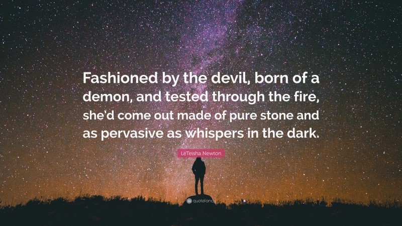 LeTeisha Newton Quote: “Fashioned by the devil, born of a demon, and tested through the fire, she’d come out made of pure stone and as pervasive as whispers in the dark.”