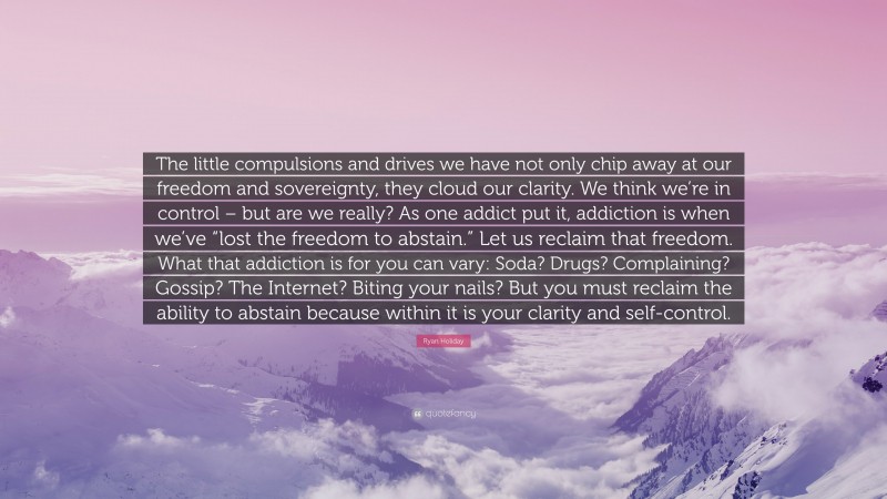 Ryan Holiday Quote: “The little compulsions and drives we have not only chip away at our freedom and sovereignty, they cloud our clarity. We think we’re in control – but are we really? As one addict put it, addiction is when we’ve “lost the freedom to abstain.” Let us reclaim that freedom. What that addiction is for you can vary: Soda? Drugs? Complaining? Gossip? The Internet? Biting your nails? But you must reclaim the ability to abstain because within it is your clarity and self-control.”