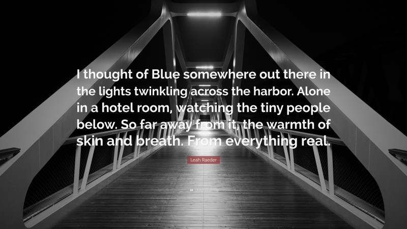 Leah Raeder Quote: “I thought of Blue somewhere out there in the lights twinkling across the harbor. Alone in a hotel room, watching the tiny people below. So far away from it, the warmth of skin and breath. From everything real.”