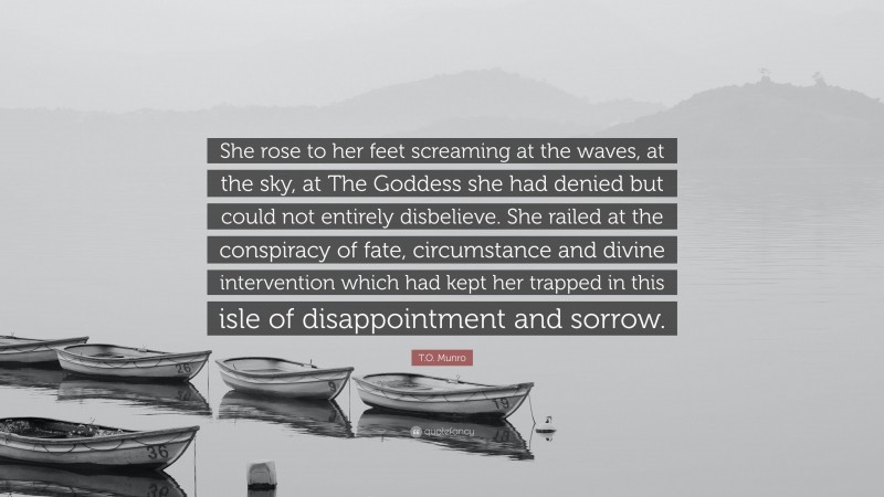 T.O. Munro Quote: “She rose to her feet screaming at the waves, at the sky, at The Goddess she had denied but could not entirely disbelieve. She railed at the conspiracy of fate, circumstance and divine intervention which had kept her trapped in this isle of disappointment and sorrow.”