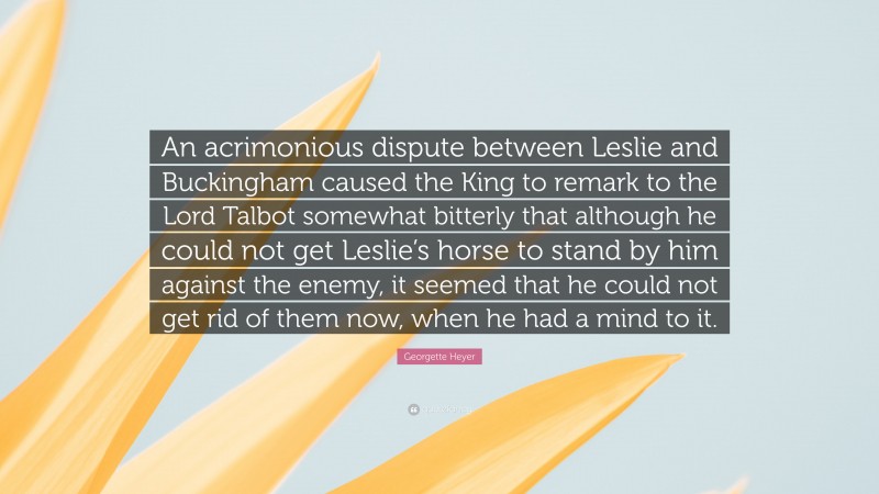 Georgette Heyer Quote: “An acrimonious dispute between Leslie and Buckingham caused the King to remark to the Lord Talbot somewhat bitterly that although he could not get Leslie’s horse to stand by him against the enemy, it seemed that he could not get rid of them now, when he had a mind to it.”