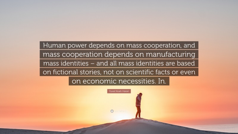 Yuval Noah Harari Quote: “Human power depends on mass cooperation, and mass cooperation depends on manufacturing mass identities – and all mass identities are based on fictional stories, not on scientific facts or even on economic necessities. In.”