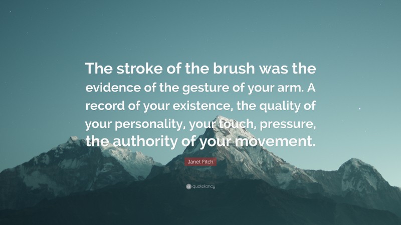 Janet Fitch Quote: “The stroke of the brush was the evidence of the gesture of your arm. A record of your existence, the quality of your personality, your touch, pressure, the authority of your movement.”