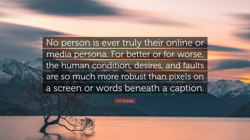 L.H. Cosway Quote: “No person is ever truly their online or media persona. For better or for worse, the human condition, desires, and faults are so much more robust than pixels on a screen or words beneath a caption.”