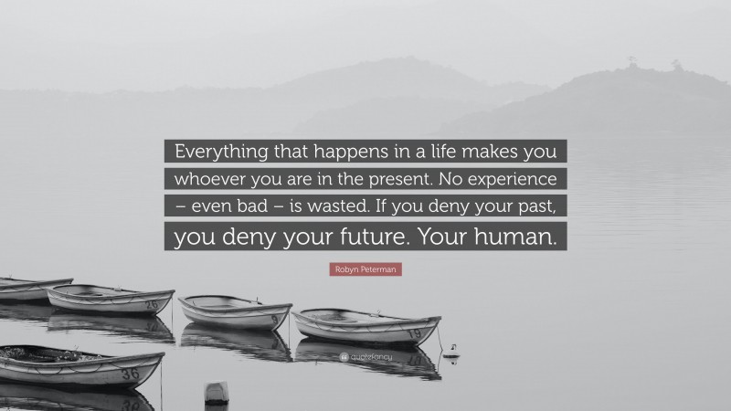 Robyn Peterman Quote: “Everything that happens in a life makes you whoever you are in the present. No experience – even bad – is wasted. If you deny your past, you deny your future. Your human.”