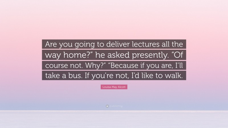 Louisa May Alcott Quote: “Are you going to deliver lectures all the way home?” he asked presently. “Of course not. Why?” “Because if you are, I’ll take a bus. If you’re not, I’d like to walk.”