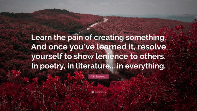 Yuki Suetsugu Quote: “Learn the pain of creating something. And once you’ve learned it, resolve yourself to show lenience to others. In poetry, in literature... in everything.”