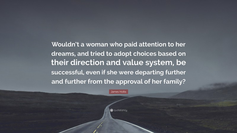 James Hollis Quote: “Wouldn’t a woman who paid attention to her dreams, and tried to adopt choices based on their direction and value system, be successful, even if she were departing further and further from the approval of her family?”