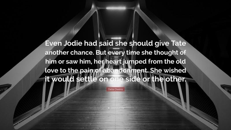 Delia Owens Quote: “Even Jodie had said she should give Tate another chance. But every time she thought of him or saw him, her heart jumped from the old love to the pain of abandonment. She wished it would settle on one side or the other.”