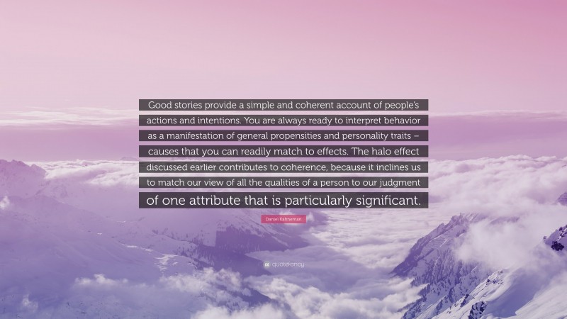 Daniel Kahneman Quote: “Good stories provide a simple and coherent account of people’s actions and intentions. You are always ready to interpret behavior as a manifestation of general propensities and personality traits – causes that you can readily match to effects. The halo effect discussed earlier contributes to coherence, because it inclines us to match our view of all the qualities of a person to our judgment of one attribute that is particularly significant.”